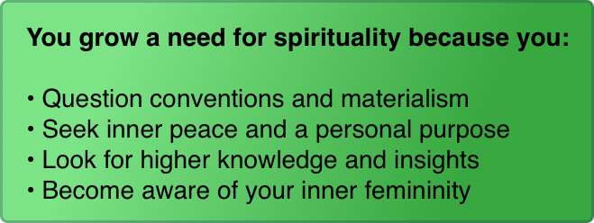 You grow a need for spirituality because you:

Question conventions and materialism
Seek inner peace and a personal purpose
Look for higher knowledge and insights
Become aware of your inner femininity
